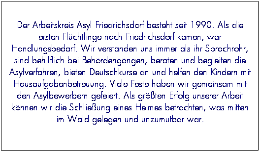 Textfeld: Der Arbeitskreis Asyl Friedrichsdorf besteht seit 1990. Als die ersten Fl�chtlinge nach Friedrichsdorf kamen, war Handlungsbedarf. Wir verstanden uns immer als ihr Sprachrohr, sind behilflich bei Beh�rdeng�ngen, beraten und begleiten die Asylverfahren, bieten Deutschkurse an und helfen den Kindern mit Hausaufgabenbetreuung. Viele Feste haben wir gemeinsam mit den Asylbewerbern gefeiert. Als gr��ten Erfolg unserer Arbeit k�nnen wir die Schlie�ung eines Heimes betrachten, was mitten im Wald gelegen und unzumutbar war.

